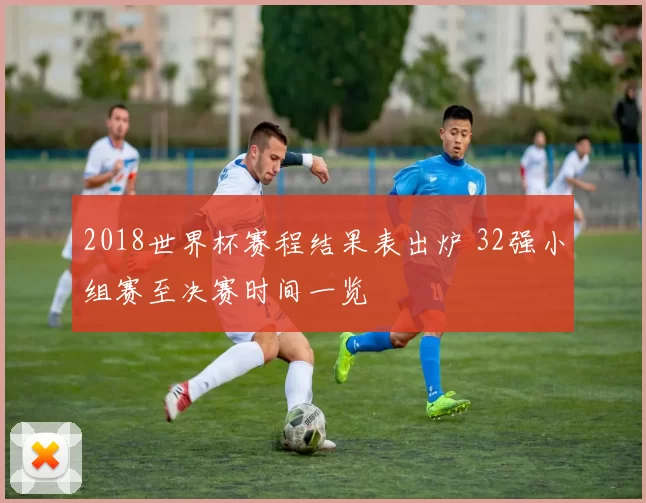 2018世界杯赛程结果表出炉 32强小组赛至决赛时间一览