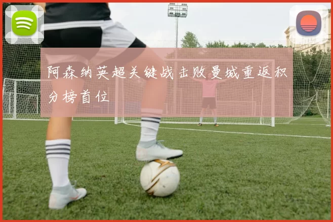 阿森纳英超关键战击败曼城重返积分榜首位