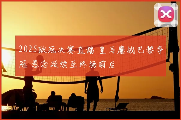 2025欧冠决赛直播 皇马鏖战巴黎争冠 悬念延续至终场前后