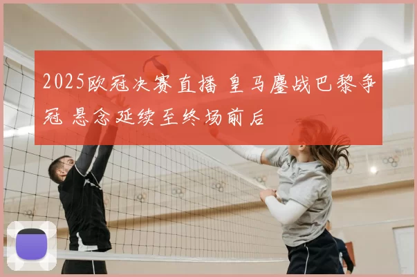 2025欧冠决赛直播 皇马鏖战巴黎争冠 悬念延续至终场前后