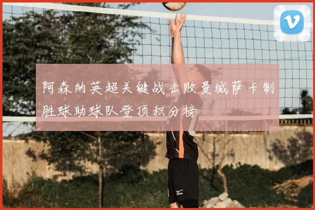 阿森纳英超关键战击败曼城萨卡制胜球助球队登顶积分榜