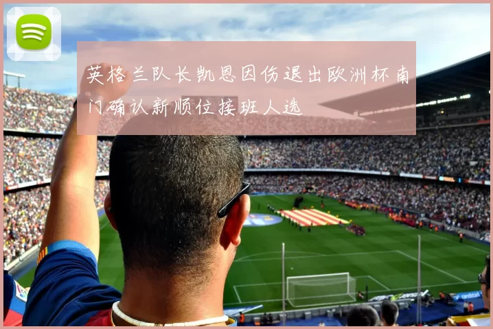 英格兰队长凯恩因伤退出欧洲杯南门确认新顺位接班人选