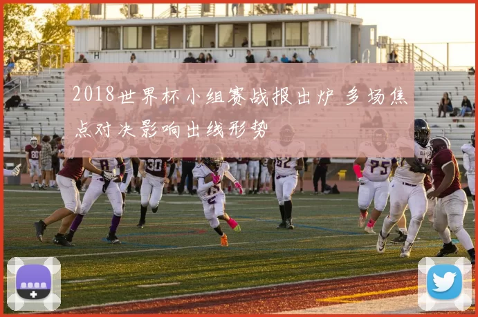 2018世界杯小组赛战报出炉 多场焦点对决影响出线形势