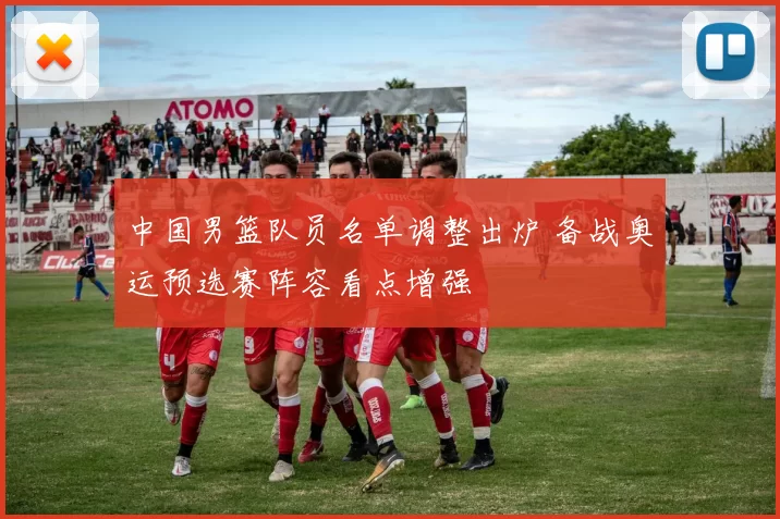 中国男篮队员名单调整出炉 备战奥运预选赛阵容看点增强