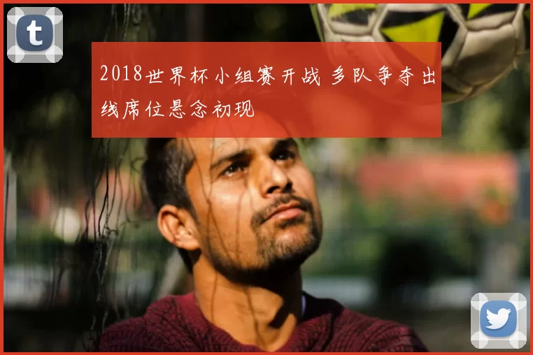 2018世界杯小组赛开战 多队争夺出线席位悬念初现