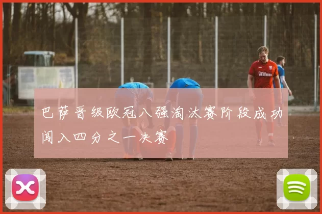 巴萨晋级欧冠八强淘汰赛阶段成功闯入四分之一决赛