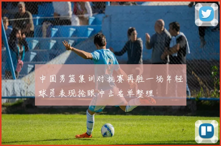 中国男篮集训对抗赛再胜一场年轻球员表现抢眼冲击名单整理