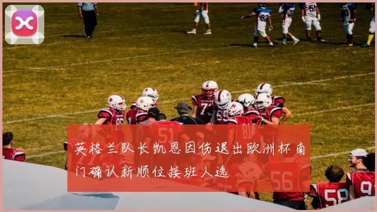 英格兰队长凯恩因伤退出欧洲杯南门确认新顺位接班人选