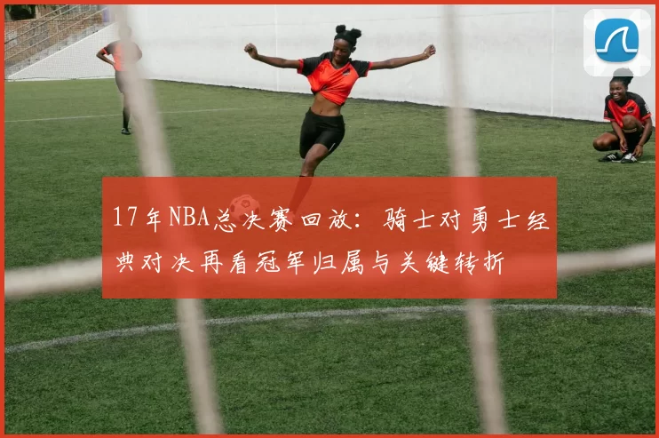 17年NBA总决赛回放：骑士对勇士经典对决再看冠军归属与关键转折