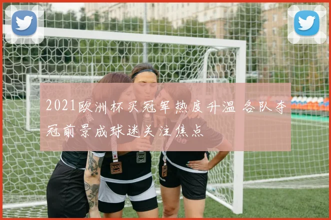2021欧洲杯买冠军热度升温 各队夺冠前景成球迷关注焦点