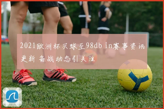 2021欧洲杯买球至98db in赛事资讯更新 备战动态引关注